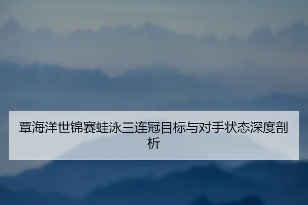 覃海洋世锦赛蛙泳三连冠目标与对手状态深度剖析
