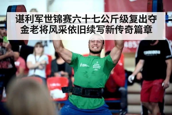 谌利军世锦赛六十七公斤级复出夺金老将风采依旧续写新传奇篇章