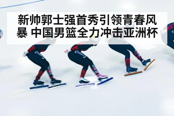 新帅郭士强首秀引领青春风暴 中国男篮全力冲击亚洲杯